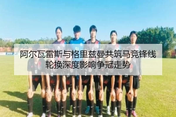 阿尔瓦雷斯与格里兹曼共筑马竞锋线 轮换深度影响争冠走势